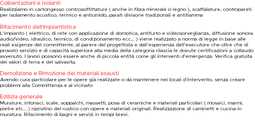 Coibentazioni e Isolanti Realizziamo in cartongesso controsoffittature ( anche in fibra minerale o legno ), scaffalature, contropareti per isolamento acustico, termico e antiumido, parati divisorie tradizionali e antifiamma Rifacimento dell'impiantistica L'impianto ( elettrico, di rete con applicazione di domotica, antifurto e videosorveglianza, diffusione sonora audio/video, idraulico, termico, di condizionamento ecc... ) viene realizzato a norma di legge in base alle reali esigenze del committente, al parere del progettista e dall'esperienza dell'esecutore che oltre che di provato servizio e di capacità superiore alla media della categoria rilascia le dovute certificazioni a collaudo avvenuto. I lavori possono essere anche di piccola entità come gli interventi d'emergenza. Verifica gratuita dei valori di terra e del salvavita. Demolizione e Rimozione dei materiali esausti Avendo cura particolare per le opere già realizzate o da mantenere nei locali d'intervento, senza creare problemi alla Committenza e al vicinato Edilizia generale Murature, intonaci, scale, soppalchi, massetti, posa di ceramiche e materiali particolari ( mosaici, marmi, pietre etc... ) ripristino del rustico con opere e materiali originali. Realizzazione di caminetti e cucina in muratura. Rifacimento di bagni e servizi in tempi brevi. 